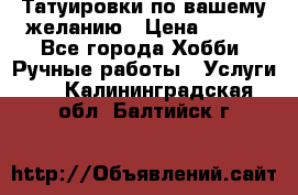 Татуировки,по вашему желанию › Цена ­ 500 - Все города Хобби. Ручные работы » Услуги   . Калининградская обл.,Балтийск г.